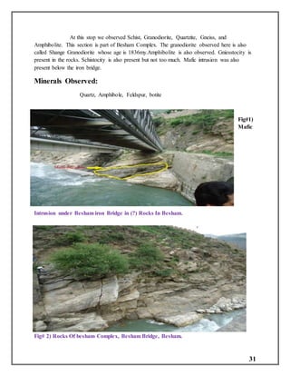 31
At this stop we observed Schist, Granodiorite, Quartzite, Gneiss, and
Amphibolite. This section is part of Besham Complex. The granodiorite observed here is also
called Shange Granodiorite whose age is 1836my.Amphibolite is also observed. Gniesstocity is
present in the rocks. Schistocity is also present but not too much. Mafic intrusion was also
present below the iron bridge.
Minerals Observed:
Quartz, Amphibole, Feldspur, botite
Fig#1)
Mafic
Intrusion under Besham iron Bridge in (?) Rocks In Besham.
Fig# 2) Rocks Of besham Complex, Besham Bridge, Besham.
 