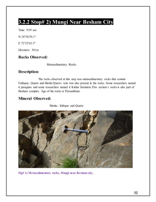 32
3.2.2 Stop# 2) Mungi Near Besham City
Time: 9:59 am
N 34°56'39.1"
E 72°52'42.3"
Elevation: 561m
Rocks Observed:
Metasedimentary Rocks
Description:
The rocks observed at this stop was metasedimentary rocks that contain
Feldspur, Quartz and Biotite.Quartz vein was also present in the rocks. Some researchers named
it paragniss and some researchers named it Kishar formaton.This section`s rocks is also part of
Besham complex. Age of the rocks is Precambrian.
Mineral Observed:
Biotite, feldspar and Quartz
Fig# 1) Metasedimentary rocks, Mungi near Besham city.
 