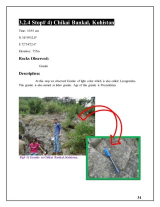 34
3.2.4 Stop# 4) Chikai Bankal, Kohistan
Time: 10:55 am
N 34°59'32.0"
E 72°54'22.6"
Elevation: 755m
Rocks Observed:
Granite
Description:
At this stop we observed Granite of light color which is also called Lecugranites.
This granite is also named as lahor granite. Age of this granite is Precambrian.
Fig# 1) Granite at Chikai Bankal, Kohistan.
 