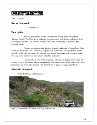 35
3.2.5 Stop# 5) Dubair
Time: 11:54 am
Rocks Observed:
Granodiorite
Description:
This met granodiorite (biotite – hornblende) belongs to the Precambrian
“Besham Group”. This Meta diorite deformed heterogeneously, and displays unfoliated facies
with angular xenoliths. The foliation intensity varies from almost none to pronounce into
mylonitic bands.
Granites are coarse-grained intrusive igneous rocks made of two different kinds
of feldspar (potassium- and sodium-rich), together with quartz and a small proportion of dark
minerals. In this view of granite, the feldspars have a dusty appearance, and the quartz is clear.
The only "dark" mineral is a small amount of yellow tourmaline.
Granodiorite is very similar to granite. It has less of the potassium variety of
feldspar, more of the sodium feldspar (plagioclase). The dark minerals in this rock include green
hornblende and brown mica (biotite). This Granodiorite is equal to Shange granodiorite.
Minerals Observed:
Botite, hornblende and plagioclase.
Fig# 1) Granodiorite in Dubair (On Way to Kohistan)
 