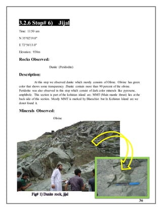 36
3.2.6 Stop# 6) Jijal
Time: 11:50 am
N 35°02'19.0"
E 72°56'13.0"
Elevation: 938m
Rocks Observed:
Dunite (Peridodite)
Description:
At this stop we observed dunite which mostly consists of Olivne. Olivine has green
color that shows some transparency .Dunite contain more than 90 percent of the olivine.
Peridotite was also observed in this stop which consist of dark color minerals like pyroxene,
amphibole. This section is part of the kohistan island arc. MMT (Main mantle thrust) lies at the
back side of this section. Mostly MMT is marked by Blueschist but In Kohistan Island arc we
donot found it.
Minerals Observed:
Olivine
 