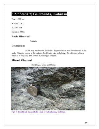 37
3.2.7 Stop# 7) Galozbanda, Kohistan
Time: 12:22 pm
N 35°04'12.8"
E 72°57`19.8``
Elevation: 858m
Rocks Observed:
Peridodite
Description:
At this stop we observed Peridodite. Serpentinization was also observed in the
rocks. Minerals present in the rocks are hornblende, mica and olivine. The alteration of these
minerals is very easy. This section is part of jijal complex.
Mineral Observed:
Hornblende, Micas and Olivine.
Fig# 1) Hornblende in peridodite rock of Galozebanda, Kohistan.
 