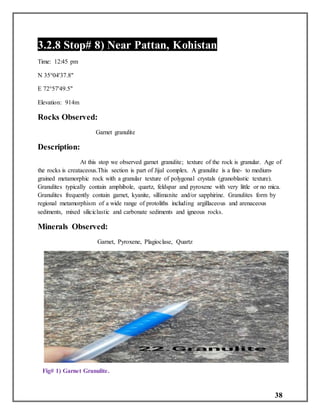 38
3.2.8 Stop# 8) Near Pattan, Kohistan
Time: 12:45 pm
N 35°04'37.8"
E 72°57'49.5"
Elevation: 914m
Rocks Observed:
Garnet granulite
Description:
At this stop we observed garnet granulite; texture of the rock is granular. Age of
the rocks is creataceous.This section is part of Jijal complex. A granulite is a fine- to medium-
grained metamorphic rock with a granular texture of polygonal crystals (granoblastic texture).
Granulites typically contain amphibole, quartz, feldspar and pyroxene with very little or no mica.
Granulites frequently contain garnet, kyanite, sillimanite and/or sapphirine. Granulites form by
regional metamorphism of a wide range of protoliths including argillaceous and arenaceous
sediments, mixed siliciclastic and carbonate sediments and igneous rocks.
Minerals Observed:
Garnet, Pyroxene, Plagioclase, Quartz
Fig# 1) Garnet Granulite.
 