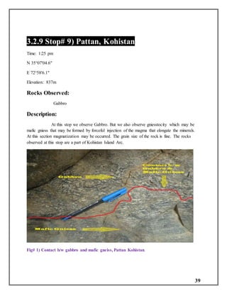 39
3.2.9 Stop# 9) Pattan, Kohistan
Time: 1:25 pm
N 35°07'04.6"
E 72°58'6.1"
Elevation: 837m
Rocks Observed:
Gabbro
Description:
At this stop we observe Gabbro. But we also observe gniesstocity which may be
mafic gniess that may be formed by forceful injection of the magma that elongate the minerals.
At this section magmatization may be occurred. The grain size of the rock is fine. The rocks
observed at this stop are a part of Kohistan Island Arc.
Fig# 1) Contact b/w gabbro and mafic gneiss, Pattan Kohistan.
 