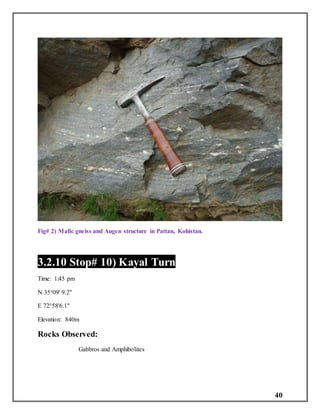 40
Fig# 2) Mafic gneiss and Augen structure in Pattan, Kohistan.
3.2.10 Stop# 10) Kayal Turn
Time: 1:45 pm
N 35°09' 9.2"
E 72°58'6.1"
Elevation: 840m
Rocks Observed:
Gabbros and Amphibolites
 