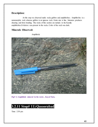 41
Description:
At this stop we observed mafic rocks gabbro and amphibolites. Amphibolite is a
metamorphic rock whereas gabbro is an igneous rock. Grain size is fine. Intrusion produces
shearing and form bending. The rocks of this section are include in the Kamila
amphibolites.Foliation was present in the rocks. Color of the rock was dark.
Minerals Observed:
Amphibole
Fig# 1) Amphibole mineral in the rocks , Kayal Turn.
3.2.11 Stop# 11) Qasoorabad
Time: 2:30 pm
 