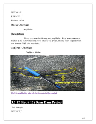 42
N 35°09' 9.2"
E 73°05' 23.1"
Elevation: 867m
Rocks Observed:
Amphibolite
Description:
The rocks observed at this stop were amphibolite. There was not too much
foliation in the rocks but at some places foliation was present. In some places serpentinizaton
was observed. Rock color was darker.
Minerals Observed:
Amphibole, Olivine.
Fig# 1) Amphibolite minerals in the rocks in Qasoorabad.
3.2.12 Stop# 12) Dasu Dam Project
Time: 4:00 pm
N 35° 19' 2.1"
 