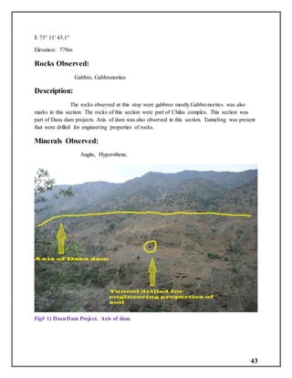 43
E 73° 11' 43.1"
Elevation: 779m
Rocks Observed:
Gabbro, Gabbronorites
Description:
The rocks observed at this stop were gabbros mostly.Gabbronorites was also
marks in this section. The rocks of this section were part of Chilas complex. This section was
part of Dasu dam projects. Axis of dam was also observed in this section. Tunneling was present
that were drilled for engineering properties of rocks.
Minerals Observed:
Augite, Hypersthene.
Fig# 1) DasuDam Project. Axis of dam.
 