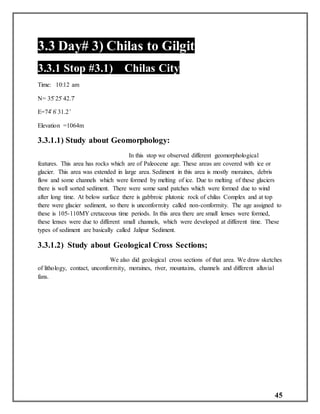 45
3.3 Day# 3) Chilas to Gilgit
3.3.1 Stop #3.1) Chilas City
Time: 10:12 am
N= 35̊ 25̍ 42.7̎
E=74̊ 6̍ 31.2 ̎
Elevation =1064m
3.3.1.1) Study about Geomorphology:
In this stop we observed different geomorphological
features. This area has rocks which are of Paleocene age. These areas are covered with ice or
glacier. This area was extended in large area. Sediment in this area is mostly moraines, debris
flow and some channels which were formed by melting of ice. Due to melting of these glaciers
there is well sorted sediment. There were some sand patches which were formed due to wind
after long time. At below surface there is gabbroic plutonic rock of chilas Complex and at top
there were glacier sediment, so there is unconformity called non-conformity. The age assigned to
these is 105-110MY cretaceous time periods. In this area there are small lenses were formed,
these lenses were due to different small channels, which were developed at different time. These
types of sediment are basically called Jalipur Sediment.
3.3.1.2) Study about Geological Cross Sections;
We also did geological cross sections of that area. We draw sketches
of lithology, contact, unconformity, moraines, river, mountains, channels and different alluvial
fans.
 