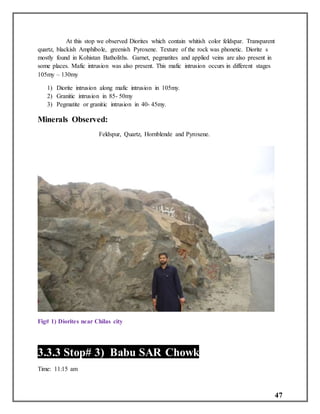 47
At this stop we observed Diorites which contain whitish color feldspar. Transparent
quartz, blackish Amphibole, greenish Pyroxene. Texture of the rock was phonetic. Diorite s
mostly found in Kohistan Batholiths. Garnet, pegmatites and applied veins are also present in
some places. Mafic intrusion was also present. This mafic intrusion occurs in different stages
105my – 130my
1) Diorite intrusion along mafic intrusion in 105my.
2) Granitic intrusion in 85- 50my
3) Pegmatite or granitic intrusion in 40- 45my.
Minerals Observed:
Feldspur, Quartz, Hornblende and Pyroxene.
Fig# 1) Diorites near Chilas city
3.3.3 Stop# 3) Babu SAR Chowk
Time: 11:15 am
 