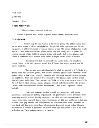 48
N=35̊ 24̍ 24̎
E=74̊ 8̎ 48.6̎
Elevation =1051m
Rocks Observed:
Different rocks are observed in this stop.
Gabbro or gabbroic rock, Norites or gabbro norites, Dunites, Peridoditc rocks.
Descriptions:
The first stop that was observed in this stop is gabbro .The gabbro is mafic rock
and has some amount of olivine and plagioclase. The greenish color represented that that rock
was gabbro. In gabbro the amount of blackish minerals is high. The amount of plagioclase is also
high in it. These rocks are not totally gabbro may be they were tonality rock. In gabbro the
pyroxene amount is high. Gabbro is a coarse-grained and usually dark-colored igneous rock.
Gabbro is an intrusive rock. It means that it formed as magma cooled slowly in the crust.
The second rock that was observed were Dunites rocks. This rock has a
vitreous lusture. In this rock pyroxene is much less. If Dunites has 90% of pyroxene that this
may be peridotites.
There are also some vein of pegmatite’s which are intruded in it. Peridotite is a
generic name used for coarse-grained, dark-colored, ultramafic igneous rocks. Peridotites usually
contain olivine as their primary mineral, frequently with other mafic minerals such as pyroxenes
and amphiboles. Their silica content is low compared to other igneous rocks, and they contain
very little quartz and feldspar. There was also a peridotitic rock which has pyroxene minerals. In
this rock there is black, shining, vitreous, elongated minerals called hornblendites also present.
The rock which has hornblende is called hornblendities. These all rocks a parts of Kohistan
batholith.
Unites and peridotites are light greenish grey to dark grey with greasy
appearance. These rocks are partially serpentinized. This phenomenon is more prominent in the
rocks along southern contact. Shearing of the rocks has taken place and serpentinization is
intense along joints, weak and sheared zones. Serpentinites are light grey and brown to dark grey
in colour. Dark grey and thin veins of serpentinite are also seen in these rocks. Chrornitite has
been found with these rocks on the basal side as massive lenses and layered bodies. Magnetite
dissemination is common in peridotites and dunites and is upto a maximum of 20% in the rocks
so far observed. These rocks are magnetic in character.
 
