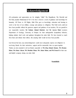 5
Acknowledgement:
All acclamation and appreciation are for almighty “Allah” The Magnificent, The Merciful and
His Holy prophet Muhammad (P B U H) who is forever a torch of guidance and knowledge for
humanity. All Praise to All Mighty Allah Who gave us knowledge, education and learning to
work to the best of our abilities, courage and patience to obligation. This Field work could not
have been possible without the generous support and guidance of our teachers, We are grateful to
our respectable teachers Sir Salman Ahmad Khattak And Sir Azeem Shah Lecturers
Department of Geology, University of Haripur for their unforgettable Sympathetic behavior,
helping attitude, hard work and guidance throughout the entire field. We have learned so much
from them and without their efforts; this amazing field would not have been possible.
Last but not the least, any acknowledgement could never adequately express our obligation to
our loving friends for, their motivation, support and for memorable time we spent together.
Thanks are also extended to all our friends especially to Mr.Afaq Ahmad Zaman, Mr. Roman
Khan, Mr.Ahzaz Ahsan, Mr. Ibrahim Khan, Mr. Ahzaz Khan, and Mr.Yousaf for their nice
and helpful company during our entire field.
Samiullah
 