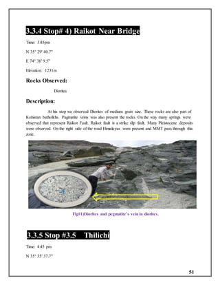 51
3.3.4 Stop# 4) Raikot Near Bridge
Time: 3:45pm
N 35° 29' 40.7"
E 74° 36' 9.5"
Elevation: 1231m
Rocks Observed:
Diorites
Description:
At his stop we observed Diorites of medium grain size. These rocks are also part of
Kohistan batholiths. Pagmatite veins was also present the rocks. On the way many springs were
observed that represent Raikot Fault. Raikot fault is a strike slip fault. Many Pleistocene deposits
were observed. On the right side of the road Himalayas were present and MMT pass through this
zone.
Fig#1)Diorites and pegmatite’s vein in diorites.
3.3.5 Stop #3.5 Thilichi
Time: 4:45 pm
N 35° 35' 37.7"
 