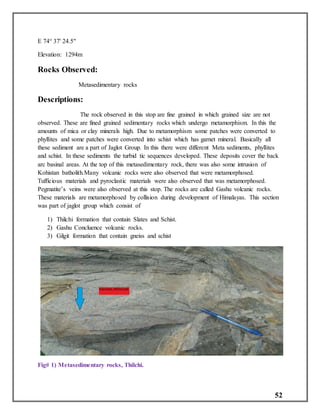 52
E 74° 37' 24.5"
Elevation: 1294m
Rocks Observed:
Metasedimentary rocks
Descriptions:
The rock observed in this stop are fine grained in which grained size are not
observed. These are fined grained sedimentary rocks which undergo metamorphism. In this the
amounts of mica or clay minerals high. Due to metamorphism some patches were converted to
phyllites and some patches were converted into schist which has garnet mineral. Basically all
these sediment are a part of Jaglot Group. In this there were different Meta sediments, phyllites
and schist. In these sediments the turbid tic sequences developed. These deposits cover the back
arc basinal areas. At the top of this metasedimentary rock, there was also some intrusion of
Kohistan batholith.Many volcanic rocks were also observed that were metamorphosed.
Tufficious materials and pyroclastic materials were also observed that was metamorphosed.
Pegmatite’s veins were also observed at this stop. The rocks are called Gashu volcanic rocks.
These materials are metamorphosed by collision during development of Himalayas. This section
was part of jaglot group which consist of
1) Thilchi formation that contain Slates and Schist.
2) Gashu Concluence volcanic rocks.
3) Gilgit formation that contain gneiss and schist
Fig# 1) Metasedimentary rocks, Thilchi.
 