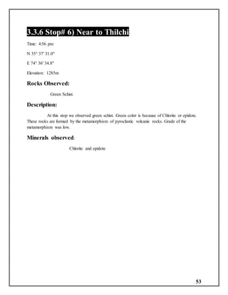 53
3.3.6 Stop# 6) Near to Thilchi
Time: 4:56 pm
N 35° 37' 31.0"
E 74° 36' 34.8"
Elevation: 1285m
Rocks Observed:
Green Schist.
Description:
At this stop we observed green schist. Green color is because of Chlorite or epidote.
These rocks are formed by the metamorphism of pyroclastic volcanic rocks. Grade of the
metamorphism was low.
Minerals observed:
Chlorite and epidote
 