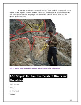 55
At this stop we observed coarse grain diorites. Jaglot diorite is a coarse grain diorite
and this section is part of Kohistan batholith. Mafic dike is also present in the diorite.Pagmatite
vein is also present which is the younger part of batholith. Minerals present in the rock are
Quartz, Biotite and Garnet.
Fig# 1) Diorite along with mafic intrusion and Pegmatite vein.Munji-Jaglot
3.3.8 Stop #3.8) Junction Points of Rivers and
Mountains
Time: 6:10 pm
N=35̊ 44̍
E= 74̊ 35̍ 20.6̎
Elevation
 
