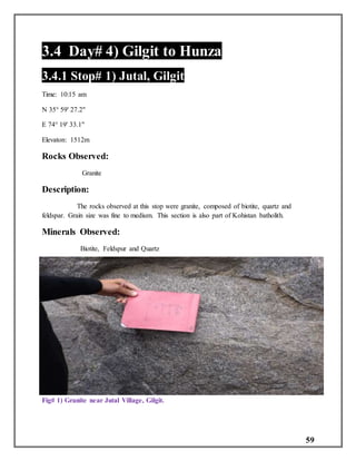 59
3.4 Day# 4) Gilgit to Hunza
3.4.1 Stop# 1) Jutal, Gilgit
Time: 10:15 am
N 35° 59' 27.2"
E 74° 19' 33.1"
Elevaton: 1512m
Rocks Observed:
Granite
Description:
The rocks observed at this stop were granite, composed of biotite, quartz and
feldspar. Grain size was fine to medium. This section is also part of Kohistan batholith.
Minerals Observed:
Biotite, Feldspur and Quartz
Fig# 1) Granite near Jutal Village, Gilgit.
 