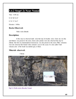 60
3.4.2 Stop# 2) Near Nomal
Time: 11:00 am
N 36° 08' 23.4"
E 74° 17' 54.2"
Elevation: 1680m
Rocks Observed:
Mafic rocks (Basalt)
Description:
At this stop we observed mafic rocks that may be basaltic rocks. Grain size was fine
and foliation was present in the rocks. Green color patches were also observed that may be
chlorine that form by metamorphism.Gniesstocity was also present in the rocks. Pillow structures
were also observed that formed when extrusion occur in the ocean. It is also called Chalt
volcanos.color of the basalt was darkish grey to black.
Minerals observed:
Chlorite
Fig# 1) Mafic rocks (Basalt), Nomal.
 