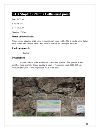 61
3.4.3 Stop# 3) Plate’s Collisional point
Time: 11:39 am
N 36° 14' 1.4"
E 74° 18' 26.7"
Elevation: 1761m
Plate CollisionalPoint:
At this we saw a junction point where two continental plates collide. This is a point where Indian
plates collide with Eurasian Plates. As a result of collision the Himalayan devolved.
Rocks observed:
Quartzite
Description:
At plate collision point we observed coarse grain quartzite. This quartzite is also
named as Hunza quartzite. Hunza quartzite is a part of Korakarram block. Tight fold was
observed at this point. Some people mark MKT in this zone.
 