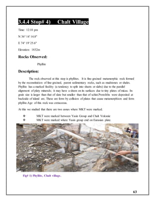 63
3.4.4 Stop# 4) Chalt Village
Time: 12:10 pm
N 36° 14' 14.8"
E 74° 19' 25.6"
Elevation: 1832m
Rocks Observed:
Phyllite
Description:
The rock observed at this stop is phyllites. It is fine-grained metamorphic rock formed
by the reconstitution of fine-grained, parent sedimentary rocks, such as mudstones or shales.
Phyllite has a marked fissility (a tendency to split into sheets or slabs) due to the parallel
alignment of platy minerals; it may have a sheen on its surfaces due to tiny plates of micas. Its
grain size is larger than that of slate but smaller than that of schist.Protoliths were deposited at
backside of island arc. These are form by collision of plates that cause metamorphism and form
phyllite.Age of this rock was cretaceous.
At this we studied that there are two zones where MKT were marked.
 MKT were marked between Yasin Group and Chalt Volcanic
 MKT were marked where Yasin group end on Eurasian plate.
Fig# 1) Phyllite, Chalt village.
 
