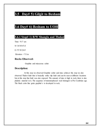 64
3.5 Day# 5) Gilgit to Besham
3.6 Day# 6) Besham to UOH
3.6.1 Stop# 1) B/W Shangla and Thakot
Time: 9:17 am
N=34̊ 50̍ 47.6̎
E=72̊ 58̍ 28.8̎
Elevation =711m
Rocks Observed:
Graphite and micaceous schist
Description:
At this stop we observed Graphite schist and mica schist.at this stop we also
observed Thakot fault that is basically strike slip fault and can be seen at different locations
but at this stop that fault was also exposed. The amount of mica is high in rock; there is also
phyletic material in it. The sequence of metamorphosed rock belonged to Pre-Cambrian age.
The black color fine grain graphite’s is developed in rock.
 