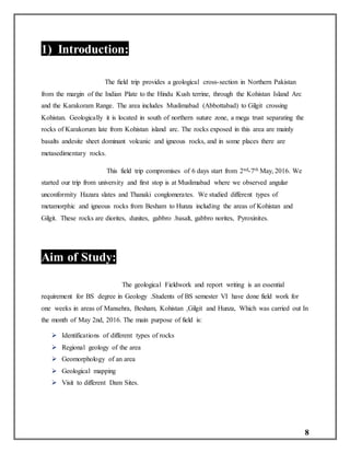 8
1) Introduction:
The ﬁeld trip provides a geological cross-section in Northern Pakistan
from the margin of the Indian Plate to the Hindu Kush terrine, through the Kohistan Island Arc
and the Karakoram Range. The area includes Muslimabad (Abbottabad) to Gilgit crossing
Kohistan. Geologically it is located in south of northern suture zone, a mega trust separating the
rocks of Karakorum late from Kohistan island arc. The rocks exposed in this area are mainly
basalts andesite sheet dominant volcanic and igneous rocks, and in some places there are
metasedimentary rocks.
This field trip compromises of 6 days start from 2nd-7th May, 2016. We
started our trip from university and first stop is at Muslimabad where we observed angular
unconformity Hazara slates and Thanaki conglomerates. We studied different types of
metamorphic and igneous rocks from Besham to Hunza including the areas of Kohistan and
Gilgit. These rocks are diorites, dunites, gabbro .basalt, gabbro norites, Pyroxinites.
Aim of Study:
1.1
The geological Fieldwork and report writing is an essential
requirement for BS degree in Geology .Students of BS semester VI have done field work for
one weeks in areas of Mansehra, Besham, Kohistan ,Gilgit and Hunza, Which was carried out In
the month of May 2nd, 2016. The main purpose of field is:
 Identifications of different types of rocks
 Regional geology of the area
 Geomorphology of an area
 Geological mapping
 Visit to different Dam Sites.
 