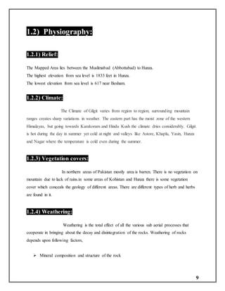 9
1.2) Physiography:
1.2.1) Relief:
The Mapped Area lies between the Muslimabad (Abbottabad) to Hunza.
The highest elevation from sea level is 1833 feet in Hunza.
The lowest elevation from sea level is 617 near Besham.
1.2.2) Climate:
The Climate of Gilgit varies from region to region; surrounding mountain
ranges creates sharp variations in weather. The eastern part has the moist zone of the western
Himalayas, but going towards Karakoram and Hindu Kush the climate dries considerably. Gilgit
is hot during the day in summer yet cold at night and valleys like Astore, Khaplu, Yasin, Hunza
and Nagar where the temperature is cold even during the summer.
1.2.3) Vegetation covers:
In northern areas of Pakistan mostly area is barren. There is no vegetation on
mountain due to lack of rains.in some areas of Kohistan and Hunza there is some vegetation
cover which conceals the geology of different areas. There are different types of herb and herbs
are found in it.
1.2.4) Weathering:
Weathering is the total effect of all the various sub aerial processes that
cooperate in bringing about the decay and disintegration of the rocks. Weathering of rocks
depends upon following factors,
 Mineral composition and structure of the rock
 