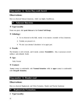11
Stop number 1) Katas Raj youth hostel:
Observations:
Here we observed Sakesar Limestone, which was highly fossiliferous.
 Sakessor limestone
 Type Locality
Name was given after peak Sakesarin the Central Salt Range.
 Lithology:
 As we observed on the field, mostly it was massive creamish to Grey Limestone.
 Nodules are present in it.
 We also seen chemical dissolution in its upper part.
 Fossils:
The formation is rich in fossils, and it mostly contains Foraminifers. Also, it possesses several
molluscs and echinoids fossils.
 Age:
Early Eocene
 Contact:
Lower contact is conformable with Nammal formation while its upper contact is conformable
with Chorgalli formation.
Stop number 2) Dandot road
Observations:
Here we observed Baghanwala and Tobra Formation, Dandot and Warcha Sandstone.
 Baghanwala Formation:
 Type Locality:
 