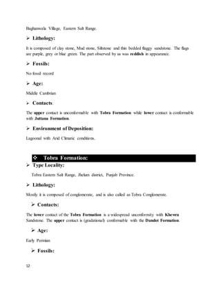 12
Baghanwala Village, Eastern Salt Range.
 Lithology:
It is composed of clay stone, Mud stone, Siltstone and thin bedded flaggy sandstone. The flags
are purple, grey or blue green. The part observed by us was reddish in appearance.
 Fossils:
No fossil record
 Age:
Middle Cambrian
 Contacts:
The upper contact is unconformable with Tobra Formation while lower contact is conformable
with Juttana Formation.
 Environment of Deposition:
Lagoonal with Arid Climatic conditions.
 Tobra Formation:
 Type Locality:
Tobra Eastern Salt Range, Jhelum district, Punjab Province.
 Lithology:
Mostly it is composed of conglomerate, and is also called as Tobra Conglomerate.
 Contacts:
The lower contact of the Tobra Formation is a widespread unconformity with Khewra
Sandstone. The upper contact is (gradational) conformable with the Dandot Formation.
 Age:
Early Permian
 Fossils:
 