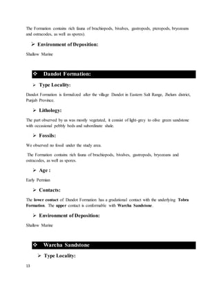 13
The Formation contains rich fauna of brachiopods, bivalves, gastropods, pteropods, bryozoans
and ostracodes, as well as spores).
 Environment of Deposition:
Shallow Marine
 Dandot Formation:
 Type Locality:
Dandot Formation is formulized after the village Dandot in Eastern Salt Range, Jhelum district,
Punjab Province.
 Lithology:
The part observed by us was mostly vegetated, it consist of light-grey to olive green sandstone
with occasional pebbly beds and subordinate shale.
 Fossils:
We observed no fossil under the study area.
The Formation contains rich fauna of brachiopods, bivalves, gastropods, bryozoans and
ostracodes, as well as spores.
 Age :
Early Permian
 Contacts:
The lower contact of Dandot Formation has a gradational contact with the underlying Tobra
Formation. The upper contact is conformable with Warcha Sandstone.
 Environment of Deposition:
Shallow Marine
 Warcha Sandstone
 Type Locality:
 