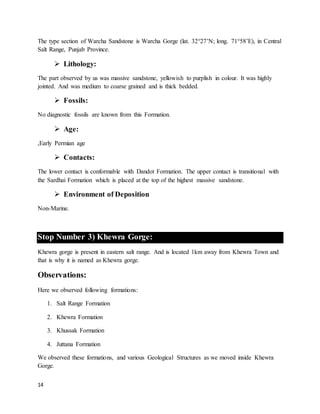 14
The type section of Warcha Sandstone is Warcha Gorge (lat. 32°27’N; long. 71°58’E), in Central
Salt Range, Punjab Province.
 Lithology:
The part observed by us was massive sandstone, yellowish to purplish in colour. It was highly
jointed. And was medium to coarse grained and is thick bedded.
 Fossils:
No diagnostic fossils are known from this Formation.
 Age:
,Early Permian age
 Contacts:
The lower contact is conformable with Dandot Formation. The upper contact is transitional with
the Sardhai Formation which is placed at the top of the highest massive sandstone.
 Environment of Deposition
Non-Marine.
Stop Number 3) Khewra Gorge:
Khewra gorge is present in eastern salt range. And is located 1km away from Khewra Town and
that is why it is named as Khewra gorge.
Observations:
Here we observed following formations:
1. Salt Range Formation
2. Khewra Formation
3. Khussak Formation
4. Juttana Formation
We observed these formations, and various Geological Structures as we moved inside Khewra
Gorge.
 