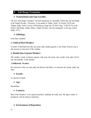 15
 Salt Range Formation
 Nomenclature and Type Locality:
The term “Salt Range Formation” has been introduced by Asrarullah (1962) after the Salt Range
in the Punjab Province. Previously it was named as “Saline Series” by Wynne (1878) and
“Punjab Saline Series” by Gee (1945).Khewra Gorge (lat. 32°40’N; long. 73°00’30” E) in the
Eastern Salt Range, Jhelum district, Punjab Province, has been designated as the type section
(Shah, 1977)
 Lithology:
It has three members:
1) SahiwalMarl Member:
It consist of Red Marl bed with salt seems, thick bedded gypsum is also found. Khewra trap is
also present in some parts of this member.
2) Bandar Kas Gypsum Member:
This member consist of massive gypsum with some salt seems; also we find some minor bed of
clay and dolomite in this member.
3) Billianwala Member:
We observed it when we went under the Khewra Salt Mine; we observed salt crystals inside the
mine.
 Fossils:
It is devoid of fossils.
 Age:
Precambrian
 Contacts:
Base of the formation is not exposed anywhere including the study area. The upper contact is
transitional with the Khewra Sandstone.
 Environment of Deposition:
 