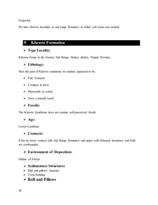 16
Evaporitic
We also observe hoodules in salt range formation in which soft rocks was eroded.
 Khewra Formation
 Type Locality:
Khewra Gorge in the Eastern Salt Range, Jhelum district, Punjab Province.
 Lithology:
Here the part of Khewra sandstone we studied appeared to be:
 Fine Textured
 Compact in form
 Maroonish in colour
 Gave a smooth touch
 Fossils:
The Khewra Sandstone does not contain well-preserved fossils.
 Age:
Lower Cambrian
 Contacts:
It has its lower contact with Salt Range formation and upper with Khussak formation and both
are conformable.
 Environment of Deposition:
Deltaic of Fluvial
 Sedimentary Structures
 Ball and pillows structure
 Cross bedding
 Ball and Pillows
 
