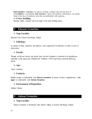 17
Ball-and-pillow structures are masses of clastic sediment that take the form of
isolatedpillows or protruding ball structures. These soft-sediment deformations are usually
found at the base of sandstone beds that are interbedded with mudstone.
 Cross bedding
layering within a stratum and at an angle to the main bedding plane.
 Khussak Formation
 Type Locality:
Khussak Fort, Eastern Salt Range, Punjab.
 Lithology:
It consists of shale, sandstone and siltstone, and it appeared to be blackish in colour in area of
observation.
 Fossils:
Though we did not observe any fossils here, but the Formation is reported to be fossiliferous,
especially in the upper part. Schindewolf, Seilacher (1955) and Pascoe reported following
fossils.
 Age :
Early Cambrian.
 Contacts:
Lower contact is conformable with Khewra formation by means of micro conglomerates, while
upper is conformable with Juttana formation.
 Environment of Deposition:
Shallow Marine
 Juttana Formation
 Type Locality:
Juttana Formation is formulized after Juttana Village in eastern Salt Range, Punjab.
 