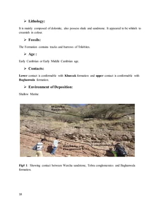 18
 Lithology:
It is mainly composed of dolomite, also possess shale and sandstone. It appeared to be whitish to
creamish in colour.
 Fossils:
The Formation contains tracks and burrows of Trilobites.
 Age :
Early Cambrian or Early Middle Cambrian age.
 Contacts:
Lower contact is conformable with Khussak formation and upper contact is conformable with
Baghanwala formation.
 Environment of Deposition:
Shallow Marine
Fig# 1: Showing contact between Warcha sandstone, Tobra conglomerates and Baghanwala
formation.
 