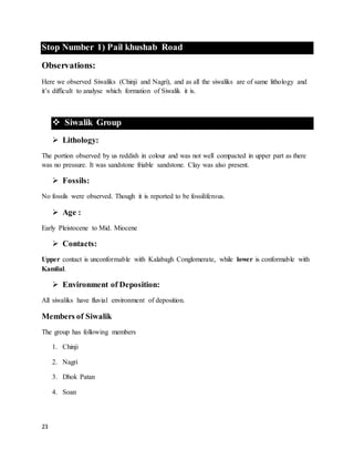 23
Stop Number 1) Pail khushab Road
Observations:
Here we observed Siwaliks (Chinji and Nagri), and as all the siwaliks are of same lithology and
it’s difficult to analyse which formation of Siwalik it is.
 Siwalik Group
 Lithology:
The portion observed by us reddish in colour and was not well compacted in upper part as there
was no pressure. It was sandstone friable sandstone. Clay was also present.
 Fossils:
No fossils were observed. Though it is reported to be fossiliferous.
 Age :
Early Pleistocene to Mid. Miocene
 Contacts:
Upper contact is unconformable with Kalabagh Conglomerate, while lower is conformable with
Kamlial.
 Environment of Deposition:
All siwaliks have fluvial environment of deposition.
Members of Siwalik
The group has following members
1. Chinji
2. Nagri
3. Dhok Patan
4. Soan
 