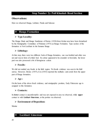 24
Stop Number 2): Pail Khushab Road Section
Observations:
Here we observed Hangu, Lokhart, Patala and Sakesar.
 Hangu Formation
 Type Locality:
The Hangu Shale and Hangu Sandstone of Davies (1930) from Kohat area have been formalized
by the Stratigraphic Committee of Pakistan (1973) as Hangu Formation. Type section of the
formation is Fort Lockhart in the Samana Range.
 Lithology:
At that stop, there were two different beds of Hangu formation, one was bedded and other was
not and was in form of a thick bed. Its colour appeared to be creamish to brownish, the lower
part was also possessed a bit of ferruginous colour.
 Fossils:
We did not studied any fossils in the field region. No fossils evidence was seen in the field
survey. However, Davies (1937), Cox (1933) reported the mollusks and corals from the upper
part of Hangu formation.
 Age :
On the basis of the above fossil evidence, and stratigraphic position, Early Paleocene age is
assigned to this formation.
 Contacts:
Its lower contact is unconformable and was not exposed in area we observed, while upper
contact is with Lokhart limestone, at the portion we observed.
 Environment of Deposition:
Marine
 Lockhart Limestone
 