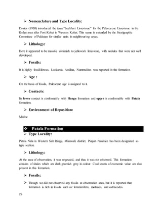 25
 Nomenclature and Type Locality:
Davies (1930) introduced the term “Lockhart Limestone” for the Palaeocene Limestone in the
Kohat area after Fort Kohat in Western Kohat. This name is extended by the Stratigraphic
Committee of Pakistan for similar units in neighbouring areas.
 Lithology:
Here it appeared to be massive creamish to yellowish limestone, with nodules that were not well
developed.
 Fossils:
It is highly fossiliferous, Lockartia, Assilina, Nummulites was reported in the formation.
 Age :
On the basis of fossils, Paleocene age is assigned to it.
 Contacts:
Its lower contact is conformable with Hangu formation and upper is conformable with Patala
formation.
 Environment of Deposition:
Marine
 Patala Formation
 Type Locality:
Patala Nala in Western Salt Range, Mianwali district, Punjab Province has been designated as
type section.
 Lithology:
At the area of observation, it was vegetated, and thus it was not observed. This formation
consists of shales which are dark greenish grey in colour. Coal seams of economic value are also
present in this formation.
 Fossils:
 Though we did not observed any fossils at observation area, but it is reported that
formation is rich in fossils such as: foraminifera, molluscs, and ostracodes.
 