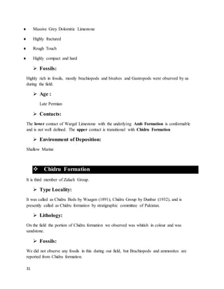 31
 Massive Grey Dolomitic Limestone
 Highly fractured
 Rough Touch
 Highly compact and hard
 Fossils:
Highly rich in fossils, mostly brachiopods and bivalves and Gastropods were observed by us
during the field.
 Age :
Late Permian
 Contacts:
The lower contact of Wargal Limestone with the underlying Amb Formation is conformable
and is not well defined. The upper contact is transitional with Chidru Formation
 Environment of Deposition:
Shallow Marine
 Chidru Formation
It is third member of Zaluch Group.
 Type Locality:
It was called as Chidru Beds by Waagen (1891), Chidru Group by Dunbar (1932), and is
presently called as Chidru formation by stratigraphic committee of Pakistan.
 Lithology:
On the field the portion of Chidru formation we observed was whitish in colour and was
sandstone.
 Fossils:
We did not observe any fossils in this during our field, but Brachiopods and ammonites are
reported from Chidru formation.
 