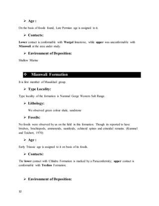 32
 Age :
On the basis of fossils found, Late Permian age is assigned to it.
 Contacts:
Lower contact is conformable with Wargal limestone, while upper was unconformable with
Mianwali at the area under study.
 Environment of Deposition:
Shallow Marine
 Mianwali Formation
It is first member of Musakhail group.
 Type Locality:
Type locality of the formation is Nammal Gorge Western Salt Range.
 Lithology:
We observed green colour shale, sandstone
 Fossils:
No fossils were observed by us on the field in this formation. Though its reported to have
bivalves, brachiopods, ammonoids, nautiloids, echinoid spines and crinoidal remains. (Kummel
and Teichert, 1970)
 Age :
Early Triassic age is assigned to it on basis of its fossils.
 Contacts:
The lower contact with Chhidru Formation is marked by a Paraconformity; upper contact is
conformable with Tredian Formation.
 Environment of Deposition:
 