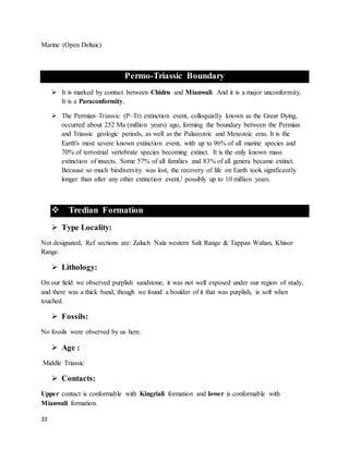 33
Marine (Open Deltaic)
Permo-Triassic Boundary
 It is marked by contact between Chidru and Mianwali. And it is a major unconformity.
It is a Paraconformity.
 The Permian–Triassic (P–Tr) extinction event, colloquially known as the Great Dying,
occurred about 252 Ma (million years) ago, forming the boundary between the Permian
and Triassic geologic periods, as well as the Palaeozoic and Mesozoic eras. It is the
Earth's most severe known extinction event, with up to 96% of all marine species and
70% of terrestrial vertebrate species becoming extinct. It is the only known mass
extinction of insects. Some 57% of all families and 83% of all genera became extinct.
Because so much biodiversity was lost, the recovery of life on Earth took significantly
longer than after any other extinction event,] possibly up to 10 million years.
 Tredian Formation
 Type Locality:
Not designated, Ref sections are: Zaluch Nala western Salt Range & Tappan Wahan, Khisor
Range.
 Lithology:
On our field we observed purplish sandstone, it was not well exposed under our region of study,
and there was a thick band, though we found a boulder of it that was purplish, is soft when
touched.
 Fossils:
No fossils were observed by us here.
 Age :
Middle Triassic
 Contacts:
Upper contact is conformable with Kingriali formation and lower is conformable with
Mianwali formation.
 