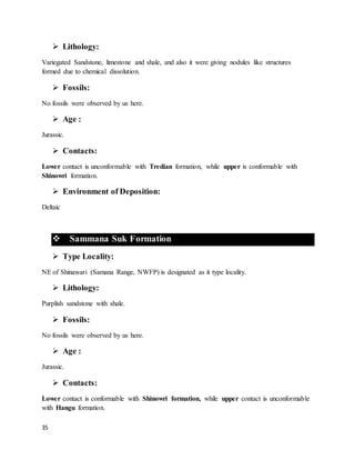 35
 Lithology:
Variegated Sandstone, limestone and shale, and also it were giving nodules like structures
formed due to chemical dissolution.
 Fossils:
No fossils were observed by us here.
 Age :
Jurassic.
 Contacts:
Lower contact is unconformable with Tredian formation, while upper is conformable with
Shinowri formation.
 Environment of Deposition:
Deltaic
 Sammana Suk Formation
 Type Locality:
NE of Shinawari (Samana Range, NWFP) is designated as it type locality.
 Lithology:
Purplish sandstone with shale.
 Fossils:
No fossils were observed by us here.
 Age :
Jurassic.
 Contacts:
Lower contact is conformable with Shinowri formation, while upper contact is unconformable
with Hangu formation.
 