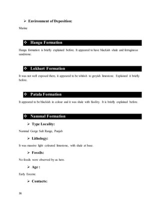 36
 Environment of Deposition:
Marine
 Hangu Formation
Hangu formation is briefly explained before. It appeared to have blackish shale and ferruginous
sandstone.
 Lokhart Formation
It was not well exposed there, it appeared to be whitish to greyish limestone. Explained it briefly
before.
 Patala Formation
It appeared to be blackish in colour and it was shale with fissility. It is briefly explained before.
 Nammal Formation
 Type Locality:
Nammal Gorge Salt Range, Punjab
 Lithology:
It was massive light coloured limestone, with shale at base.
 Fossils:
No fossils were observed by us here.
 Age :
Early Eocene.
 Contacts:
 