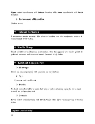 37
Upper contact is conformable with Sakesarformation, while lower is conformable with Patala
formation.
 Environment of Deposition
Shallow Marine.
 Sakesar Formation
It was massive nodular limestone, light yellowish in colour. And other stratigraphic terms for it
were explained briefly before.
 Siwalik Group
Siwalik are difficult to differentiate as a formation. Here they appeared to be massive greyish to
yellowish sandstone, and were thick bedded. Explained briefly before.
 Kalabagh Conglomerate
 Lithology:
Brown and clay conglomerate with sandstone and clay interbeds.
 Age:
Pleistocene and Late Pliocene
 Fossils:
No fossils were observed by us under study area as we took a faraway view; also not so much
research has yet been done on it.
 Contact:
Lower contact is unconformable with Siwalik Group, while upper was not exposed in the study
region.
Angular Unconformity
 