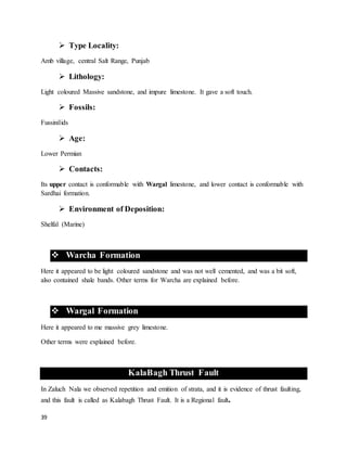 39
 Type Locality:
Amb village, central Salt Range, Punjab
 Lithology:
Light coloured Massive sandstone, and impure limestone. It gave a soft touch.
 Fossils:
Fussinilids
 Age:
Lower Permian
 Contacts:
Its upper contact is conformable with Wargal limestone, and lower contact is conformable with
Sardhai formation.
 Environment of Deposition:
Shelfal (Marine)
 Warcha Formation
Here it appeared to be light coloured sandstone and was not well cemented, and was a bit soft,
also contained shale bands. Other terms for Warcha are explained before.
 Wargal Formation
Here it appeared to me massive grey limestone.
Other terms were explained before.
KalaBagh Thrust Fault
In Zaluch Nala we observed repetition and emition of strata, and it is evidence of thrust faulting,
and this fault is called as Kalabagh Thrust Fault. It is a Regional fault.
 