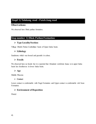 45
Stop# 1) Talakang road - Fateh Jang road
Observations:
We observed here Dhok pathan formation.
Stop number 1) Dhok Pathan Formation
 Type Locality/Section:
Village Dhokh Pattan Cambellpur basin of Upper Indus basin.
 Lithology
Sandstone which was loosed and greenish in colour.
 Fossils
We observed here no fossils but it is reported that Abundant vertebrate fauna is in upper Indus
basin less fossilierous in lower Indus basin.
 Age
Middle Pliocene.
 Contact
Lower contact is conformable with Nagri Formation and Upper contact is conformable wih Soan
Formation.
 Environment of Deposition
Fluvial.
 