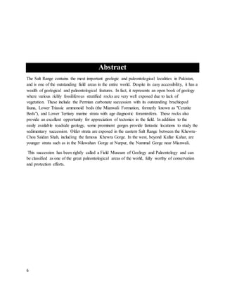 6
Abstract
The Salt Range contains the most important geologic and paleontological localities in Pakistan,
and is one of the outstanding field areas in the entire world. Despite its easy accessibility, it has a
wealth of geological and paleontological features. In fact, it represents an open book of geology
where various richly fossiliferous stratified rocks are very well exposed due to lack of
vegetation. These include the Permian carbonate succession with its outstanding brachiopod
fauna, Lower Triassic ammonoid beds (the Mianwali Formation, formerly known as "Ceratite
Beds"), and Lower Tertiary marine strata with age diagnostic foraminifera. These rocks also
provide an excellent opportunity for appreciation of tectonics in the field. In addition to the
easily available roadside geology, some prominent gorges provide fantastic locations to study the
sedimentary succession. Older strata are exposed in the eastern Salt Range between the Khewra-
Choa Saidan Shah, including the famous Khewra Gorge. In the west, beyond Kallar Kahar, are
younger strata such as in the Nilawahan Gorge at Nurpur, the Nammal Gorge near Mianwali.
This succession has been rightly called a Field Museum of Geology and Paleontology and can
be classified as one of the great paleontological areas of the world, fully worthy of conservation
and protection efforts.
 