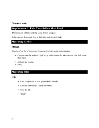 9
Observations:
Stop Number 1: Pidh Choa Saidan Shah Road
Determination of Strike and Dip using Brinton compass:
At this stop we determined how to find strike and dip at the field.
Measuring Strike:
Strike:
Direction of the line of intersection between a tilted plane and a horizontal plane.
 Compass must be horizontal (bull’s eye bubble centered), with compass edge flush to the
tilted plane
 And note the reading.
 S50E
Measuring Dip:
Dip:
 Place compass on its side, perpendicular to strike.
 Level the clinometers (center the bubble).
 Read the dip.
 10NW
 