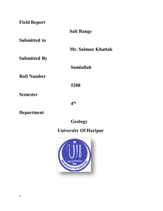 1
Field Report
Salt Range
Submitted to
Mr. Salman Khattak
Submitted By
Samiullah
Roll Number
5208
Semester
4th
Department
Geology
University Of Haripur
 