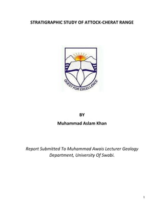 1
STRATIGRAPHIC STUDY OF ATTOCK-CHERAT RANGE
BY
Muhammad Aslam Khan
Report Submitted To Muhammad Awais Lecturer Geology
Department, University Of Swabi.
 